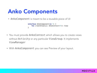 Anko Components
• AnkoComponent is meant to be a reusable piece of UI
interface AnkoComponent<in T> { 
fun createView(ui: AnkoContext<T>): View 
}
• You must provide AnkoContext which allows you to create views
without Activity or any particular ViewGroup. It implements
ViewManager
• With AnkoComponent you can see Preview of your layout.
 