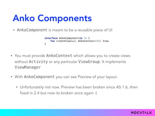 Anko Components
• AnkoComponent is meant to be a reusable piece of UI
interface AnkoComponent<in T> { 
fun createView(ui: AnkoContext<T>): View 
}
• You must provide AnkoContext which allows you to create views
without Activity or any particular ViewGroup. It implements
ViewManager
• With AnkoComponent you can see Preview of your layout.
• Unfortunately not now. Preview has been broken since AS 1.6, then
fixed in 2.4 but now its broken once again :(
 