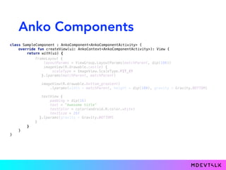 Anko Components
class SampleComponent : AnkoComponent<AnkoComponentActivity> { 
override fun createView(ui: AnkoContext<AnkoComponentActivity>): View { 
return with(ui) {
frameLayout { 
layoutParams = ViewGroup.LayoutParams(matchParent, dip(180)) 
imageView(R.drawable.castle) { 
scaleType = ImageView.ScaleType.FIT_XY 
}.lparams(matchParent, matchParent) 
 
imageView(R.drawable.bottom_gradient) 
.lparams(width = matchParent, height = dip(100), gravity = Gravity.BOTTOM) 
 
textView { 
padding = dip(16) 
text = "Awesome title" 
textColor = color(android.R.color.white) 
textSize = 26f 
}.lparams(gravity = Gravity.BOTTOM) 
} 
} 
} 
}
 