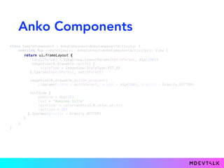 Anko Components
class SampleComponent : AnkoComponent<AnkoComponentActivity> { 
override fun createView(ui: AnkoContext<AnkoComponentActivity>): View {
layoutParams = ViewGroup.LayoutParams(matchParent, dip(180)) 
imageView(R.drawable.castle) { 
scaleType = ImageView.ScaleType.FIT_XY 
}.lparams(matchParent, matchParent) 
 
imageView(R.drawable.bottom_gradient) 
.lparams(width = matchParent, height = dip(100), gravity = Gravity.BOTTOM) 
 
textView { 
padding = dip(16) 
text = "Awesome title" 
textColor = color(android.R.color.white) 
textSize = 26f 
}.lparams(gravity = Gravity.BOTTOM) 
}
} 
}
return ui.frameLayout {
 