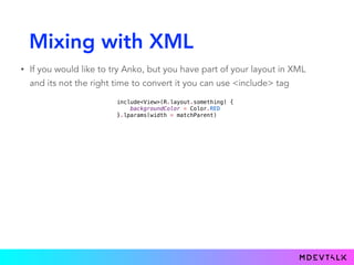 Mixing with XML
• If you would like to try Anko, but you have part of your layout in XML
and its not the right time to convert it you can use <include> tag
include<View>(R.layout.something) {
backgroundColor = Color.RED
}.lparams(width = matchParent)
 