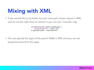 Mixing with XML
• If you would like to try Anko, but you have part of your layout in XML
and its not the right time to convert it you can use <include> tag
include<View>(R.layout.something) {
backgroundColor = Color.RED
}.lparams(width = matchParent)
• You can specify the type of the parent View in XML and you can set
properties bound to this type
 
