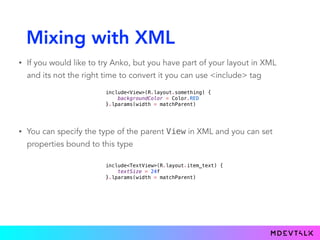 Mixing with XML
• If you would like to try Anko, but you have part of your layout in XML
and its not the right time to convert it you can use <include> tag
include<View>(R.layout.something) {
backgroundColor = Color.RED
}.lparams(width = matchParent)
• You can specify the type of the parent View in XML and you can set
properties bound to this type
include<TextView>(R.layout.item_text) {
textSize = 24f
}.lparams(width = matchParent)
 