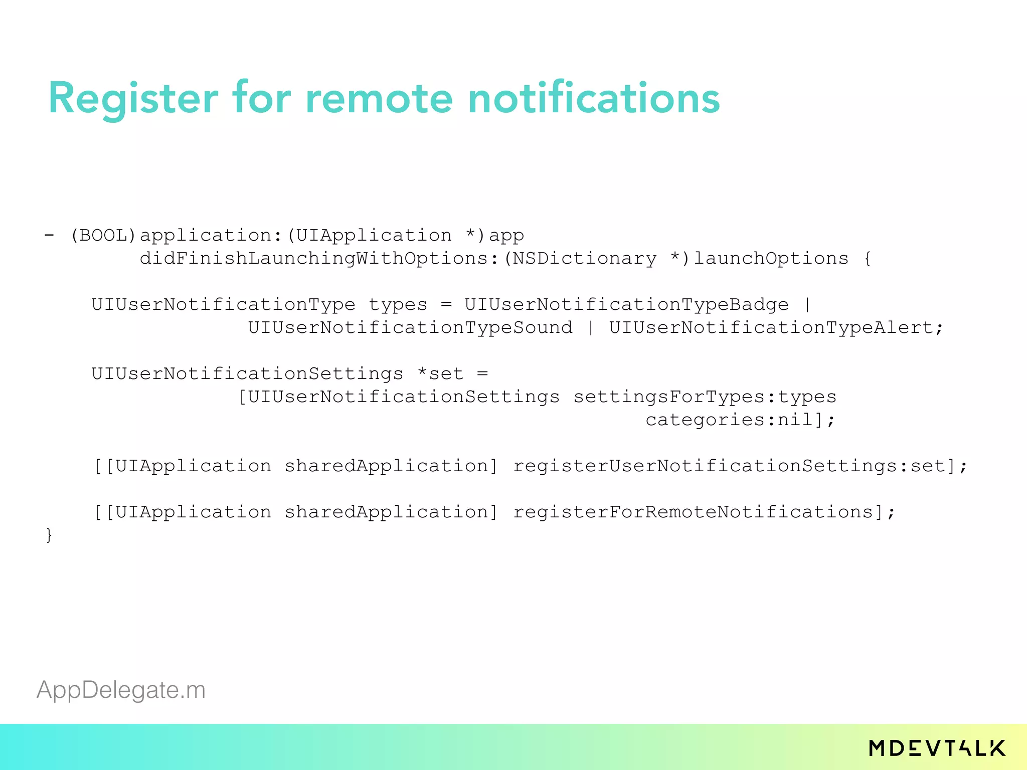 - (BOOL)application:(UIApplication *)app
didFinishLaunchingWithOptions:(NSDictionary *)launchOptions {
UIUserNotificationType types = UIUserNotificationTypeBadge |
UIUserNotificationTypeSound | UIUserNotificationTypeAlert;
UIUserNotificationSettings *set =
[UIUserNotificationSettings settingsForTypes:types
categories:nil];
[[UIApplication sharedApplication] registerUserNotificationSettings:set];
[[UIApplication sharedApplication] registerForRemoteNotifications];
}
AppDelegate.m
Register for remote notifications
 