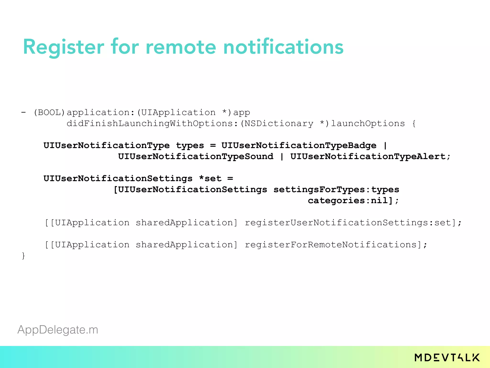 - (BOOL)application:(UIApplication *)app
didFinishLaunchingWithOptions:(NSDictionary *)launchOptions {
UIUserNotificationType types = UIUserNotificationTypeBadge |
UIUserNotificationTypeSound | UIUserNotificationTypeAlert;
UIUserNotificationSettings *set =
[UIUserNotificationSettings settingsForTypes:types
categories:nil];
[[UIApplication sharedApplication] registerUserNotificationSettings:set];
[[UIApplication sharedApplication] registerForRemoteNotifications];
}
AppDelegate.m
Register for remote notifications
 