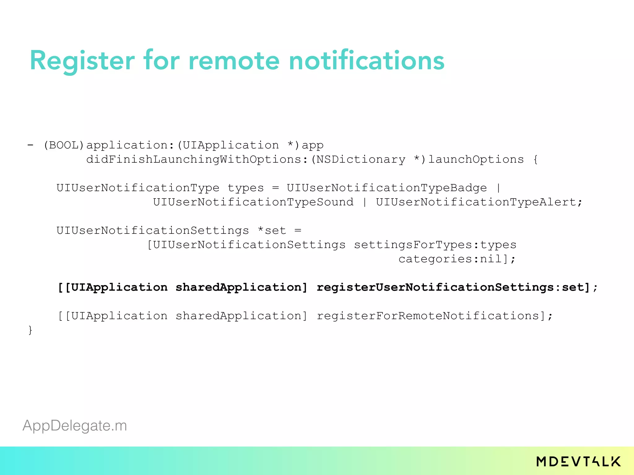 - (BOOL)application:(UIApplication *)app
didFinishLaunchingWithOptions:(NSDictionary *)launchOptions {
UIUserNotificationType types = UIUserNotificationTypeBadge |
UIUserNotificationTypeSound | UIUserNotificationTypeAlert;
UIUserNotificationSettings *set =
[UIUserNotificationSettings settingsForTypes:types
categories:nil];
[[UIApplication sharedApplication] registerUserNotificationSettings:set];
[[UIApplication sharedApplication] registerForRemoteNotifications];
}
AppDelegate.m
Register for remote notifications
 