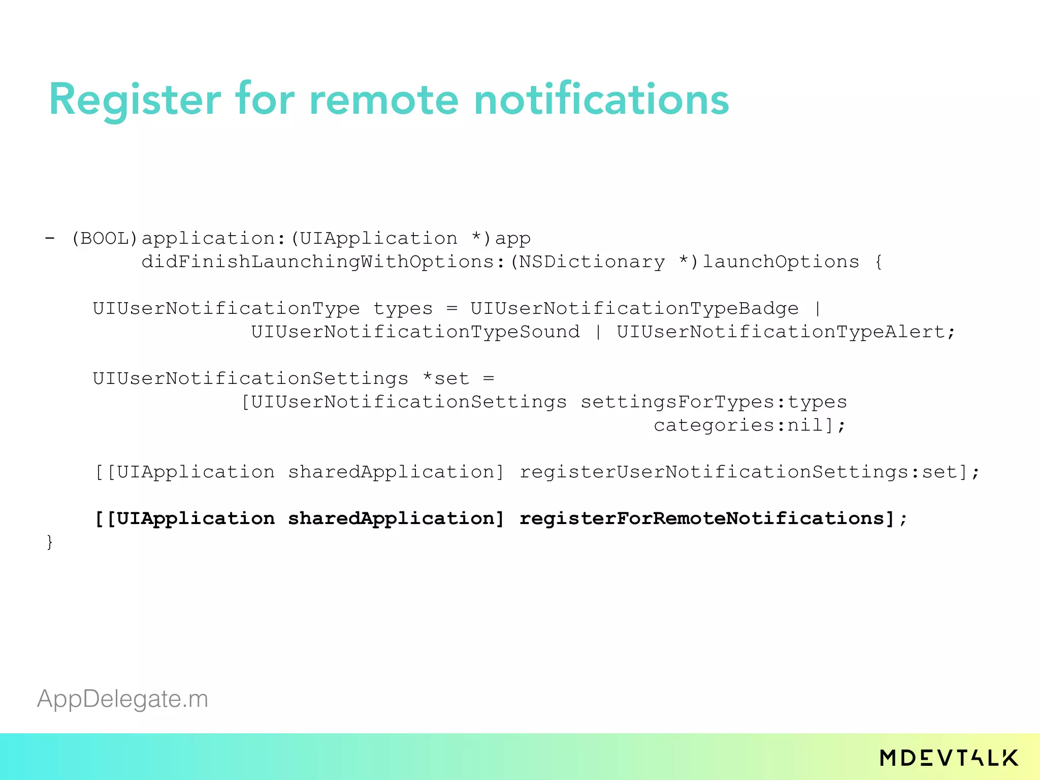 - (BOOL)application:(UIApplication *)app
didFinishLaunchingWithOptions:(NSDictionary *)launchOptions {
UIUserNotificationType types = UIUserNotificationTypeBadge |
UIUserNotificationTypeSound | UIUserNotificationTypeAlert;
UIUserNotificationSettings *set =
[UIUserNotificationSettings settingsForTypes:types
categories:nil];
[[UIApplication sharedApplication] registerUserNotificationSettings:set];
[[UIApplication sharedApplication] registerForRemoteNotifications];
}
AppDelegate.m
Register for remote notifications
 