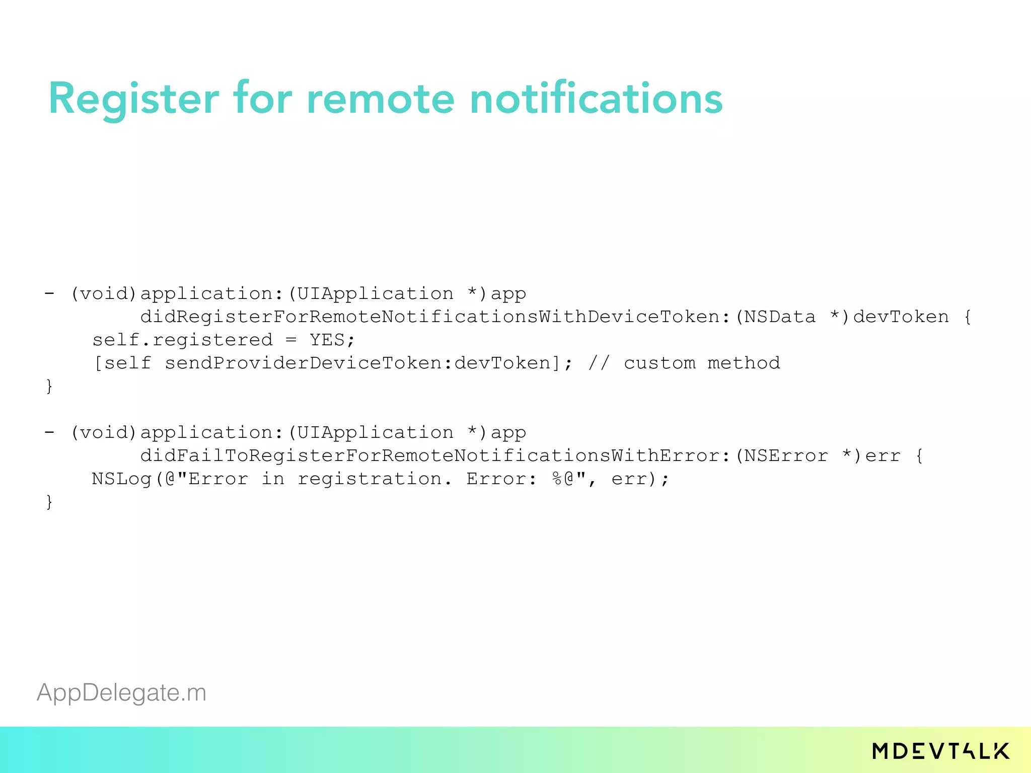 - (void)application:(UIApplication *)app
didRegisterForRemoteNotificationsWithDeviceToken:(NSData *)devToken {
self.registered = YES;
[self sendProviderDeviceToken:devToken]; // custom method
}
- (void)application:(UIApplication *)app
didFailToRegisterForRemoteNotificationsWithError:(NSError *)err {
NSLog(@"Error in registration. Error: %@", err);
}
AppDelegate.m
Register for remote notifications
 