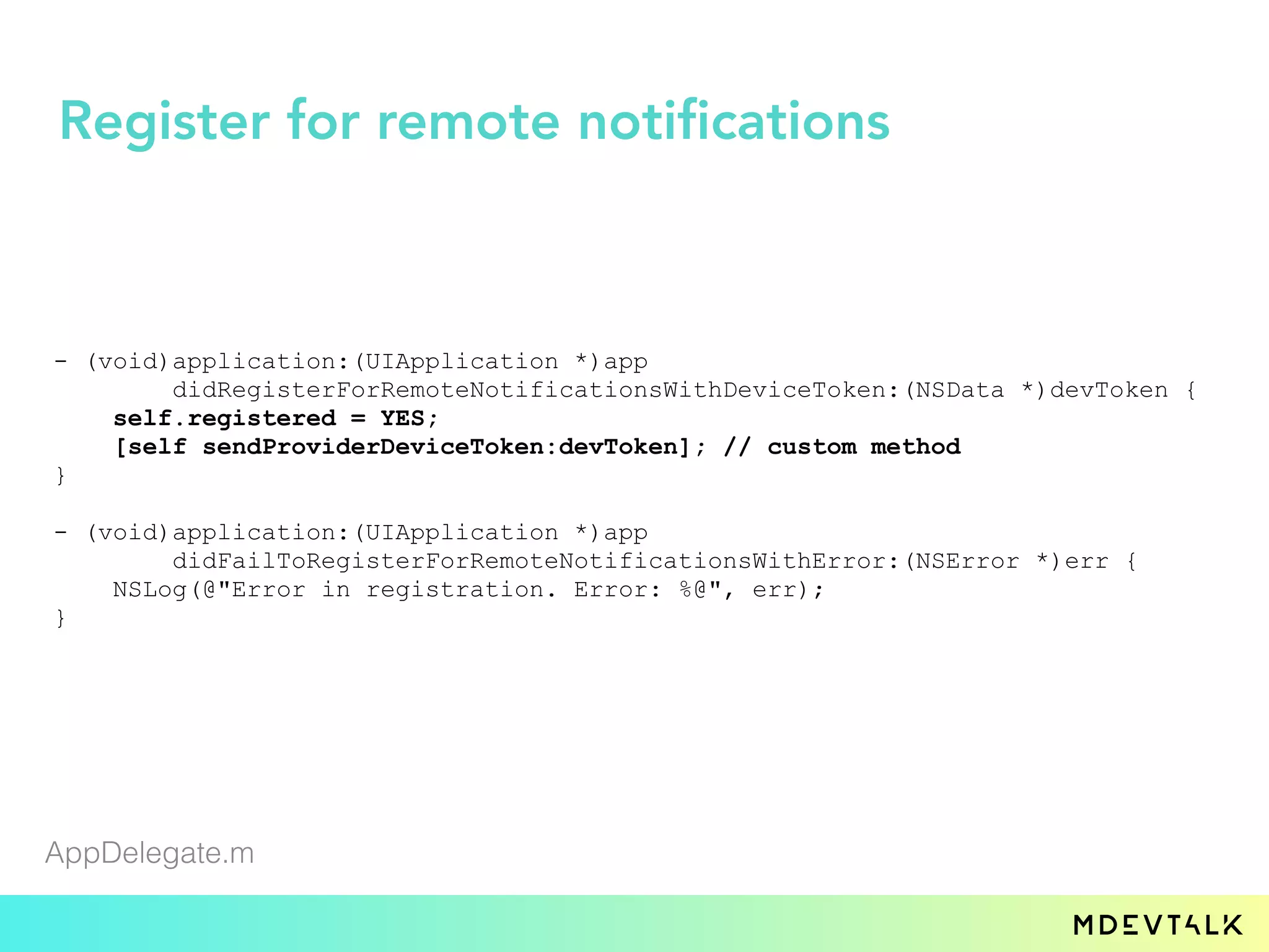 - (void)application:(UIApplication *)app
didRegisterForRemoteNotificationsWithDeviceToken:(NSData *)devToken {
self.registered = YES;
[self sendProviderDeviceToken:devToken]; // custom method
}
- (void)application:(UIApplication *)app
didFailToRegisterForRemoteNotificationsWithError:(NSError *)err {
NSLog(@"Error in registration. Error: %@", err);
}
AppDelegate.m
Register for remote notifications
 