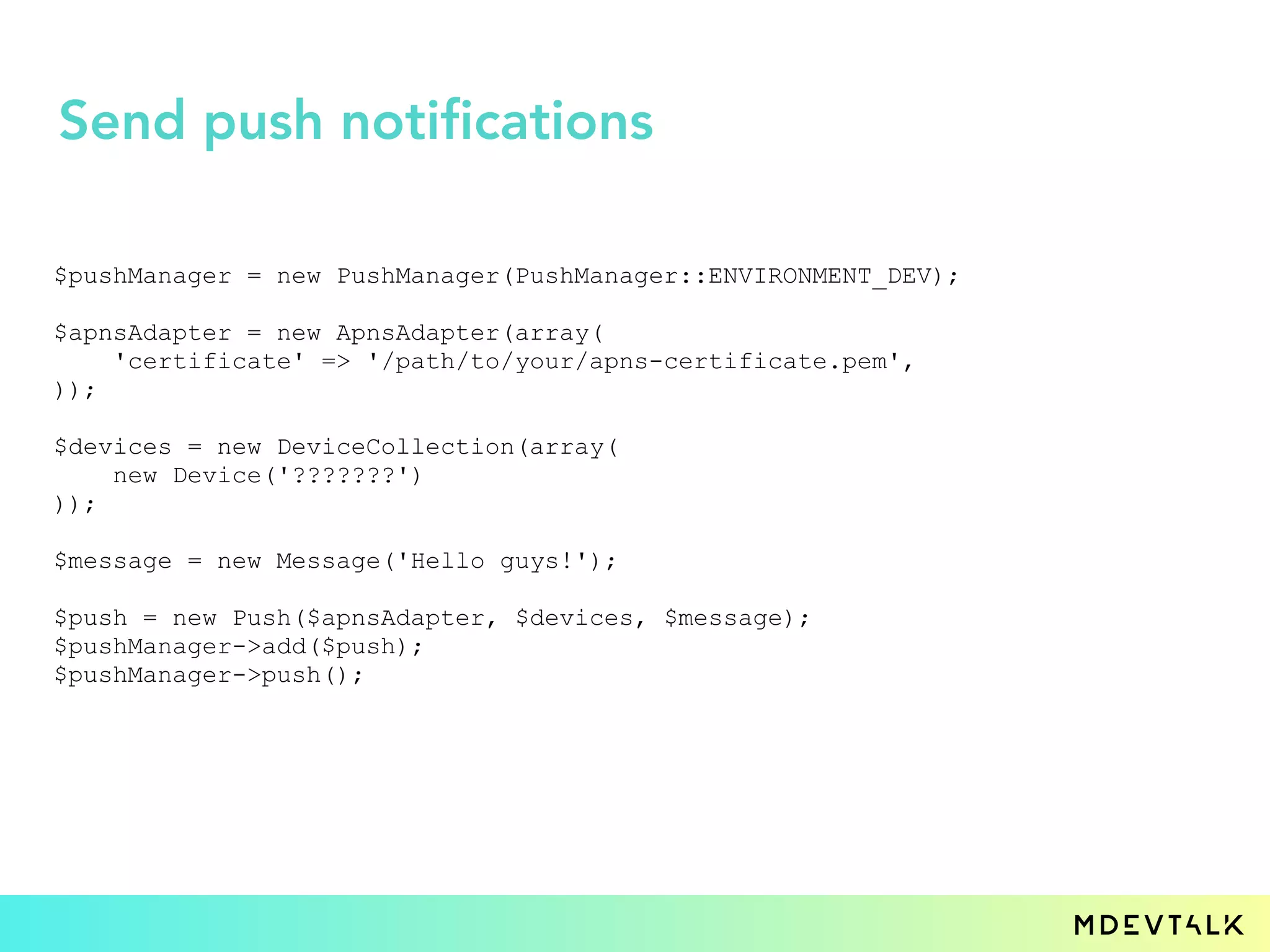 $pushManager = new PushManager(PushManager::ENVIRONMENT_DEV);
$apnsAdapter = new ApnsAdapter(array(
'certificate' => '/path/to/your/apns-certificate.pem',
));
$devices = new DeviceCollection(array(
new Device('???????')
));
$message = new Message('Hello guys!');
$push = new Push($apnsAdapter, $devices, $message);
$pushManager->add($push);
$pushManager->push();
Send push notifications
 