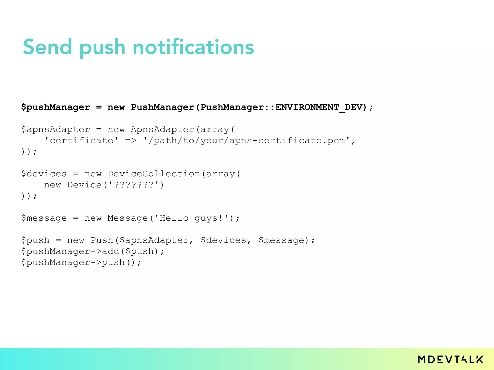 $pushManager = new PushManager(PushManager::ENVIRONMENT_DEV);
$apnsAdapter = new ApnsAdapter(array(
'certificate' => '/path/to/your/apns-certificate.pem',
));
$devices = new DeviceCollection(array(
new Device('???????')
));
$message = new Message('Hello guys!');
$push = new Push($apnsAdapter, $devices, $message);
$pushManager->add($push);
$pushManager->push();
Send push notifications
 