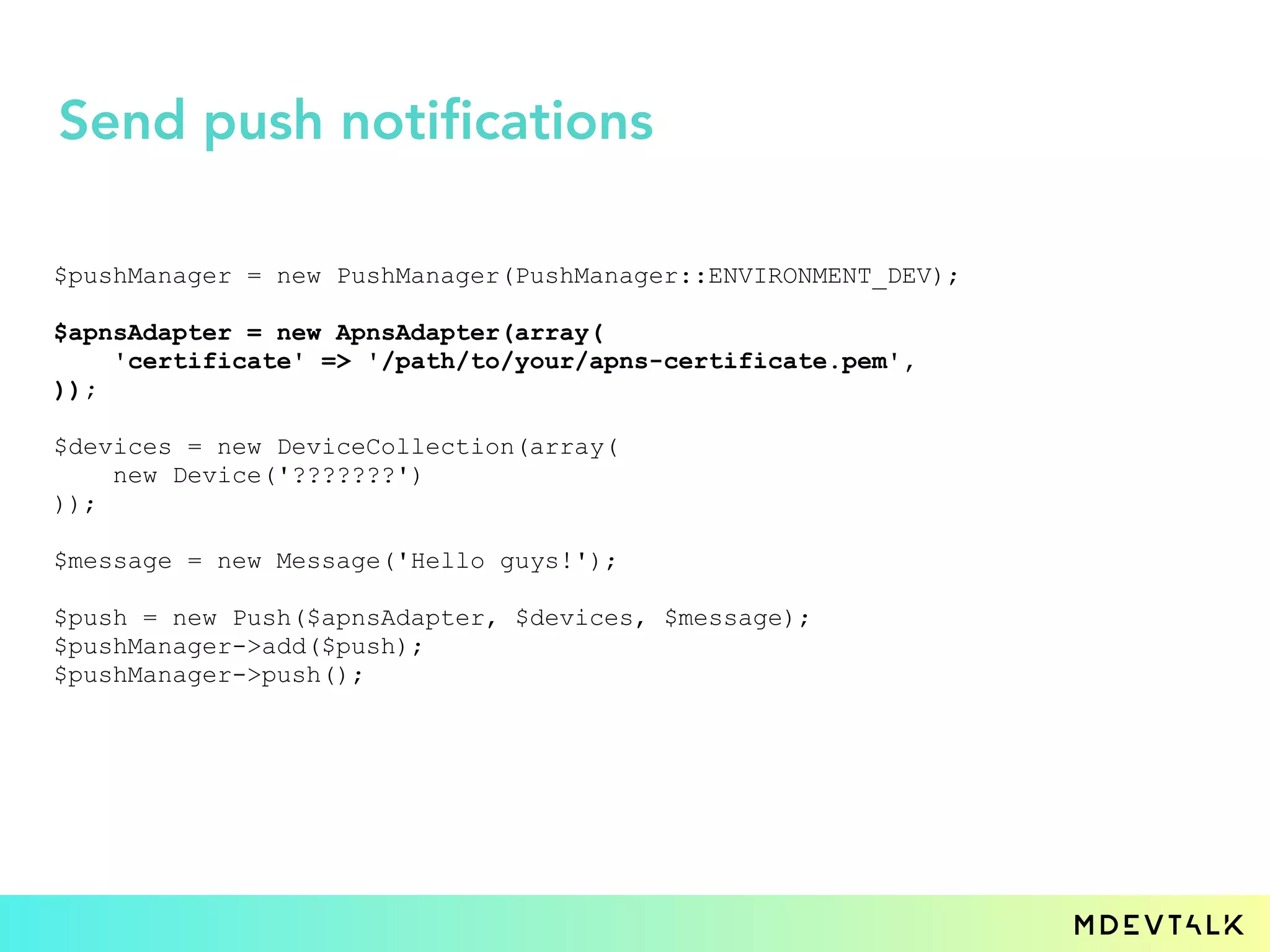 $pushManager = new PushManager(PushManager::ENVIRONMENT_DEV);
$apnsAdapter = new ApnsAdapter(array(
'certificate' => '/path/to/your/apns-certificate.pem',
));
$devices = new DeviceCollection(array(
new Device('???????')
));
$message = new Message('Hello guys!');
$push = new Push($apnsAdapter, $devices, $message);
$pushManager->add($push);
$pushManager->push();
Send push notifications
 