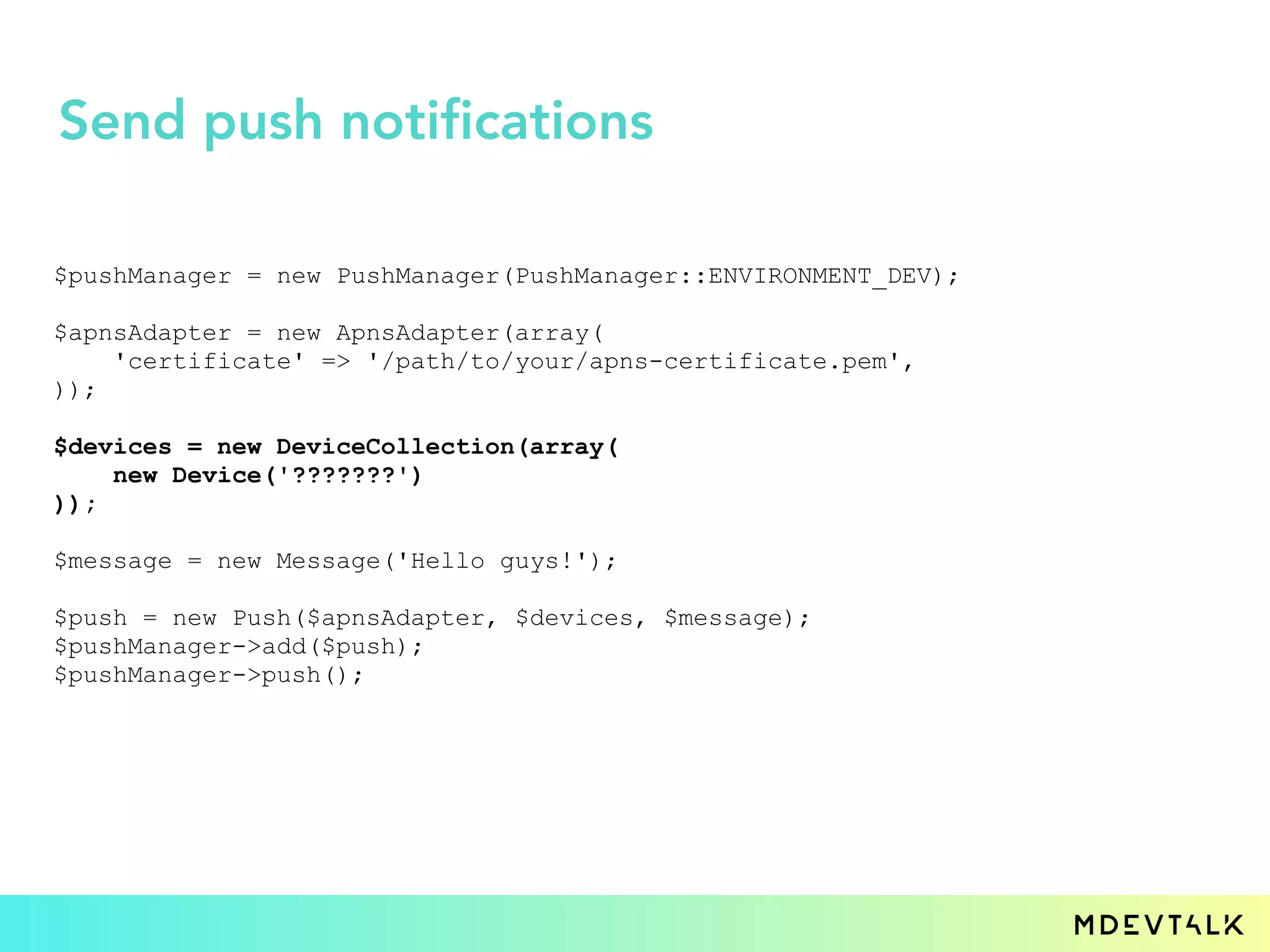 $pushManager = new PushManager(PushManager::ENVIRONMENT_DEV);
$apnsAdapter = new ApnsAdapter(array(
'certificate' => '/path/to/your/apns-certificate.pem',
));
$devices = new DeviceCollection(array(
new Device('???????')
));
$message = new Message('Hello guys!');
$push = new Push($apnsAdapter, $devices, $message);
$pushManager->add($push);
$pushManager->push();
Send push notifications
 