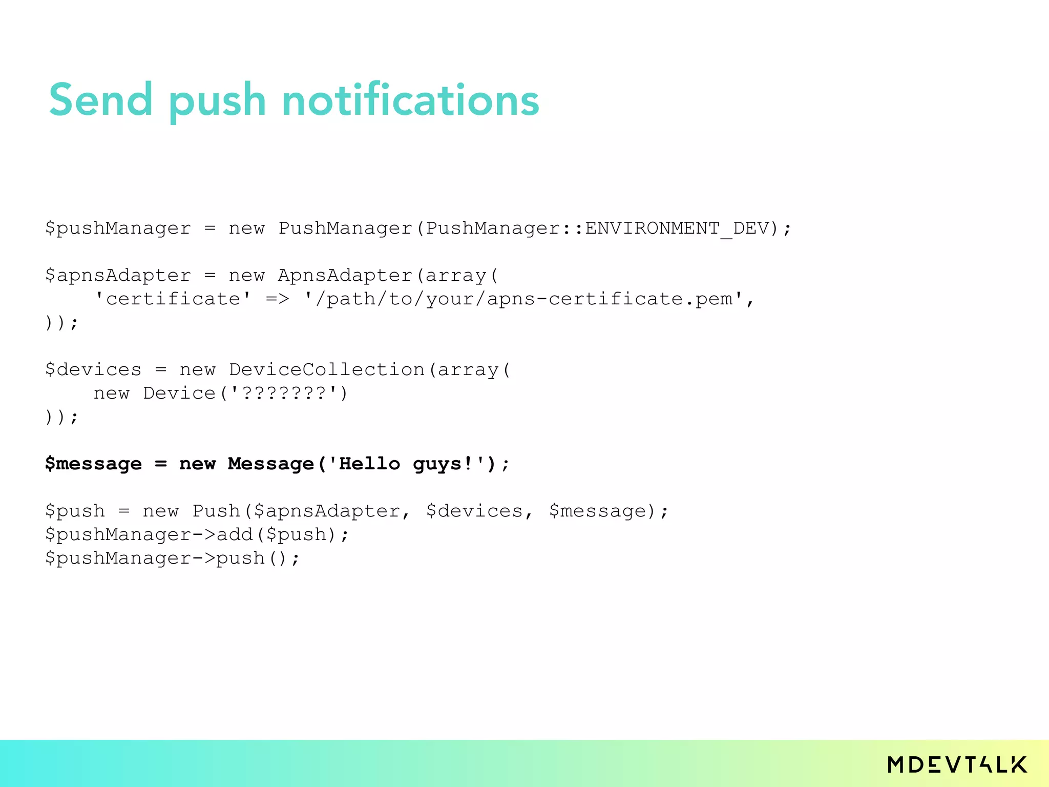 $pushManager = new PushManager(PushManager::ENVIRONMENT_DEV);
$apnsAdapter = new ApnsAdapter(array(
'certificate' => '/path/to/your/apns-certificate.pem',
));
$devices = new DeviceCollection(array(
new Device('???????')
));
$message = new Message('Hello guys!');
$push = new Push($apnsAdapter, $devices, $message);
$pushManager->add($push);
$pushManager->push();
Send push notifications
 