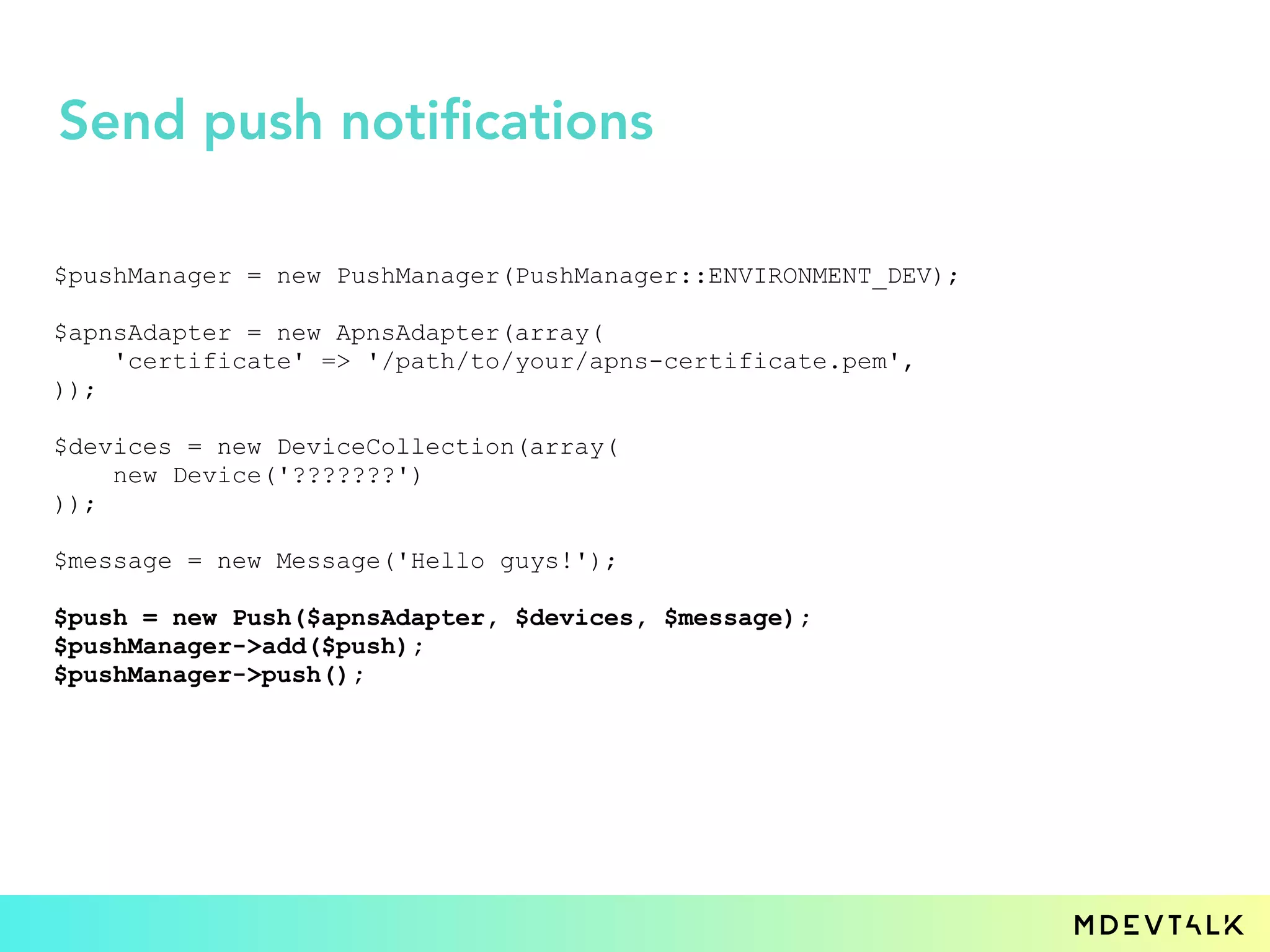 $pushManager = new PushManager(PushManager::ENVIRONMENT_DEV);
$apnsAdapter = new ApnsAdapter(array(
'certificate' => '/path/to/your/apns-certificate.pem',
));
$devices = new DeviceCollection(array(
new Device('???????')
));
$message = new Message('Hello guys!');
$push = new Push($apnsAdapter, $devices, $message);
$pushManager->add($push);
$pushManager->push();
Send push notifications
 