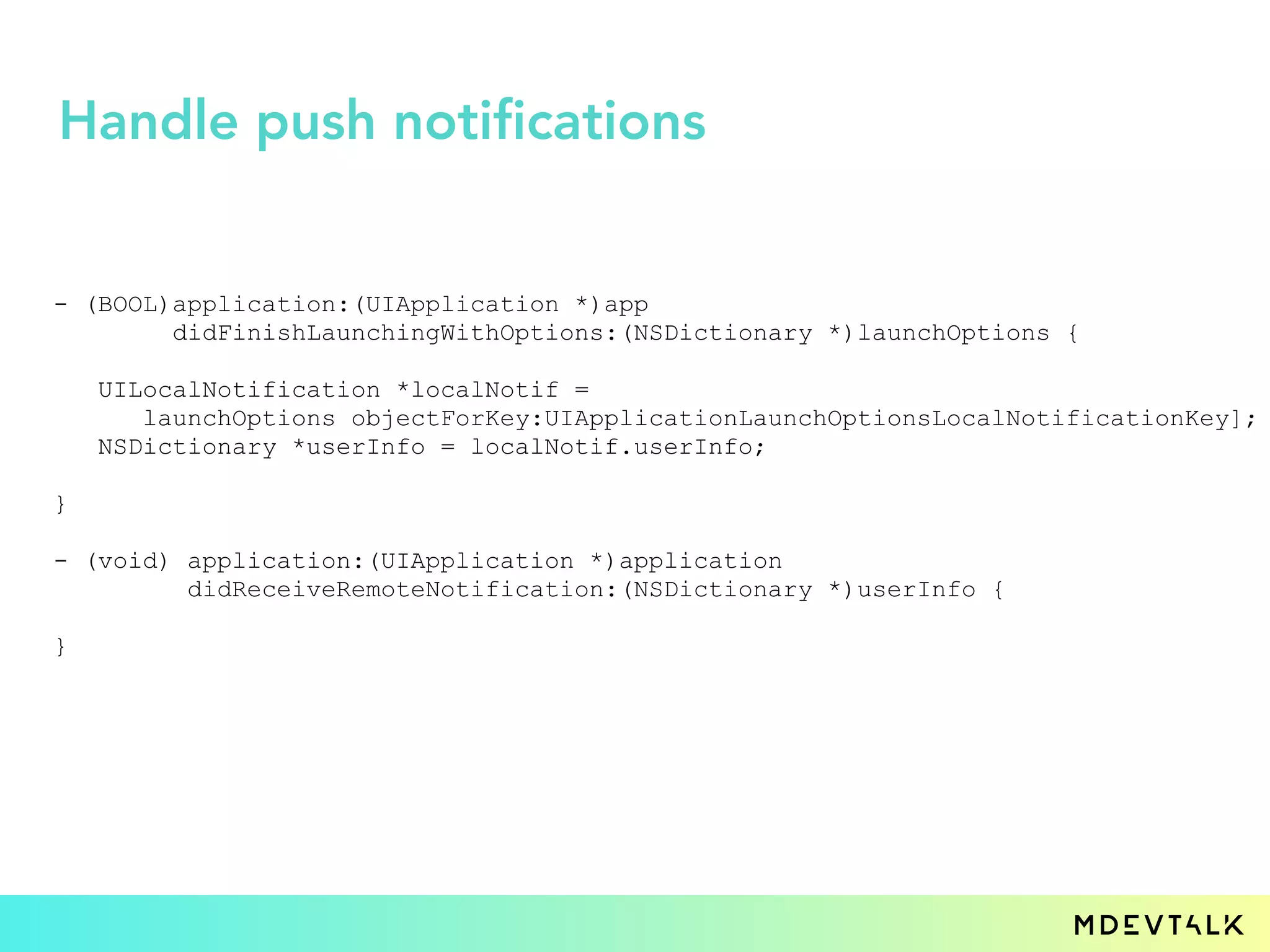 - (BOOL)application:(UIApplication *)app
didFinishLaunchingWithOptions:(NSDictionary *)launchOptions {
UILocalNotification *localNotif =
launchOptions objectForKey:UIApplicationLaunchOptionsLocalNotificationKey];
NSDictionary *userInfo = localNotif.userInfo;
}
- (void) application:(UIApplication *)application
didReceiveRemoteNotification:(NSDictionary *)userInfo {
}
Handle push notifications
 