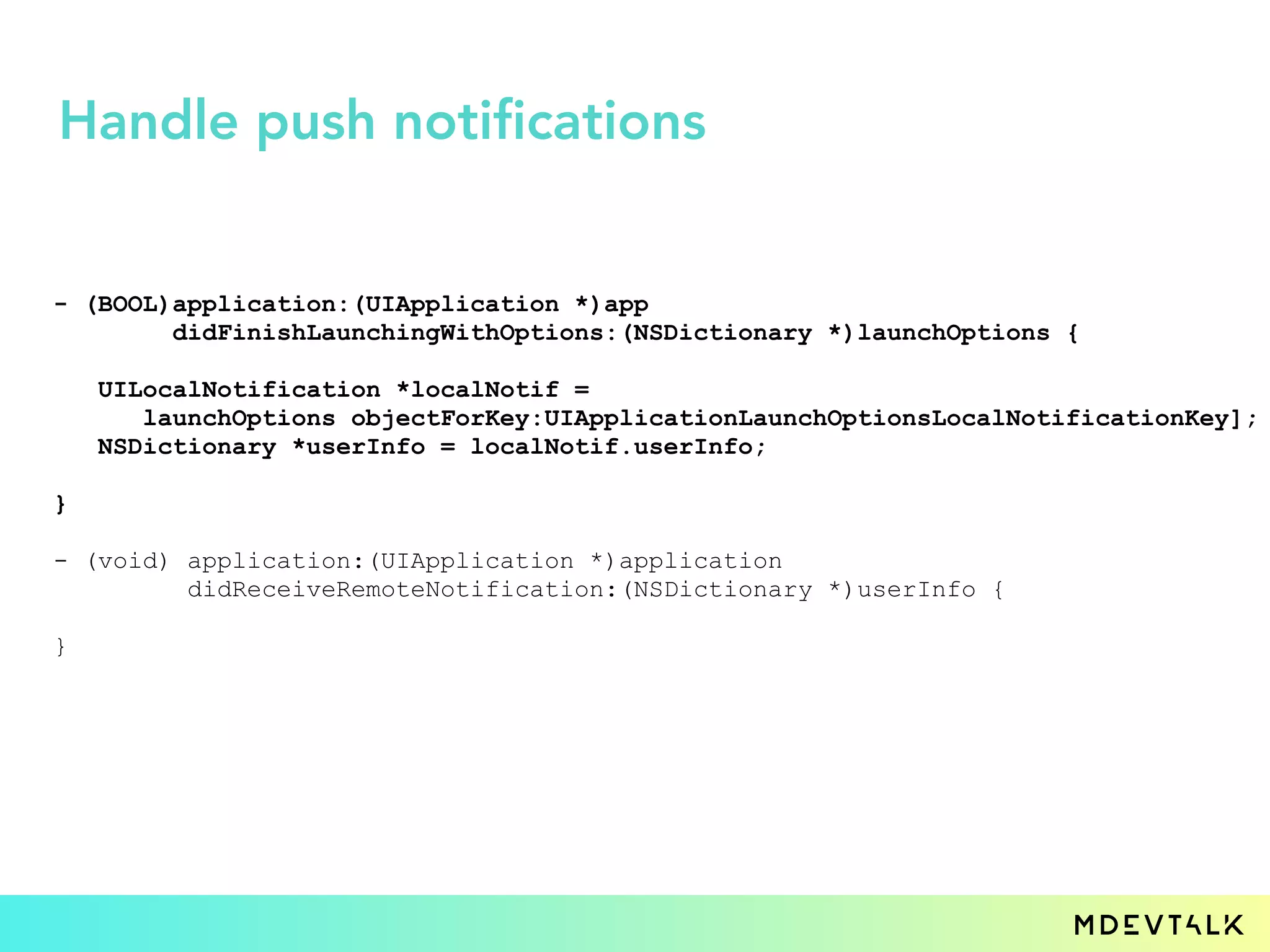 - (BOOL)application:(UIApplication *)app
didFinishLaunchingWithOptions:(NSDictionary *)launchOptions {
UILocalNotification *localNotif =
launchOptions objectForKey:UIApplicationLaunchOptionsLocalNotificationKey];
NSDictionary *userInfo = localNotif.userInfo;
}
- (void) application:(UIApplication *)application
didReceiveRemoteNotification:(NSDictionary *)userInfo {
}
Handle push notifications
 