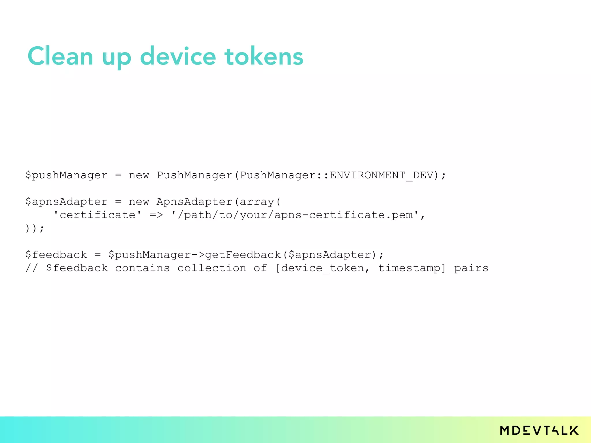 $pushManager = new PushManager(PushManager::ENVIRONMENT_DEV);
$apnsAdapter = new ApnsAdapter(array(
'certificate' => '/path/to/your/apns-certificate.pem',
));
$feedback = $pushManager->getFeedback($apnsAdapter);
// $feedback contains collection of [device_token, timestamp] pairs
Clean up device tokens
 