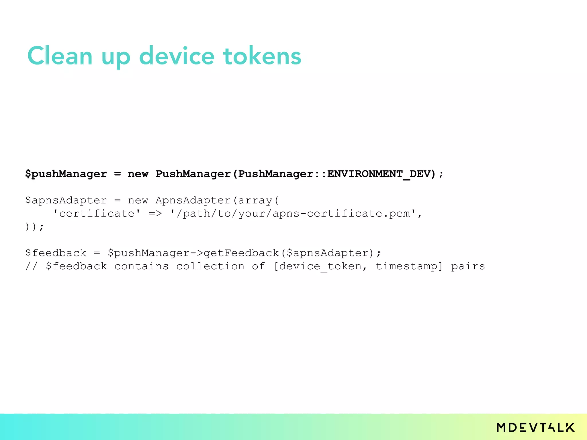 $pushManager = new PushManager(PushManager::ENVIRONMENT_DEV);
$apnsAdapter = new ApnsAdapter(array(
'certificate' => '/path/to/your/apns-certificate.pem',
));
$feedback = $pushManager->getFeedback($apnsAdapter);
// $feedback contains collection of [device_token, timestamp] pairs
Clean up device tokens
 