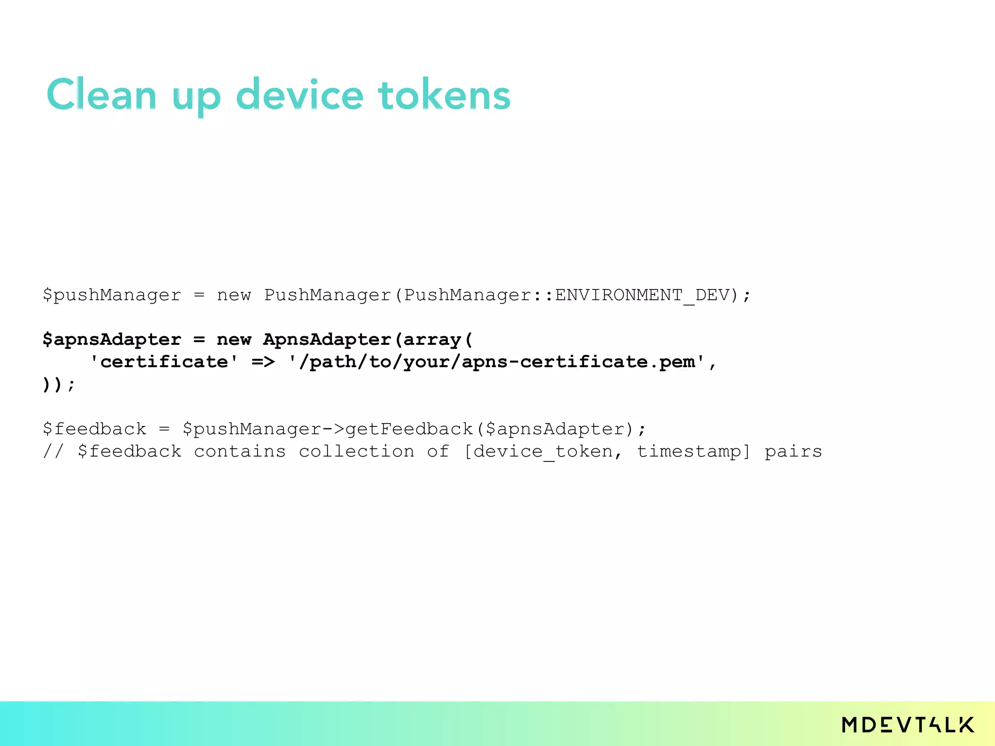 $pushManager = new PushManager(PushManager::ENVIRONMENT_DEV);
$apnsAdapter = new ApnsAdapter(array(
'certificate' => '/path/to/your/apns-certificate.pem',
));
$feedback = $pushManager->getFeedback($apnsAdapter);
// $feedback contains collection of [device_token, timestamp] pairs
Clean up device tokens
 