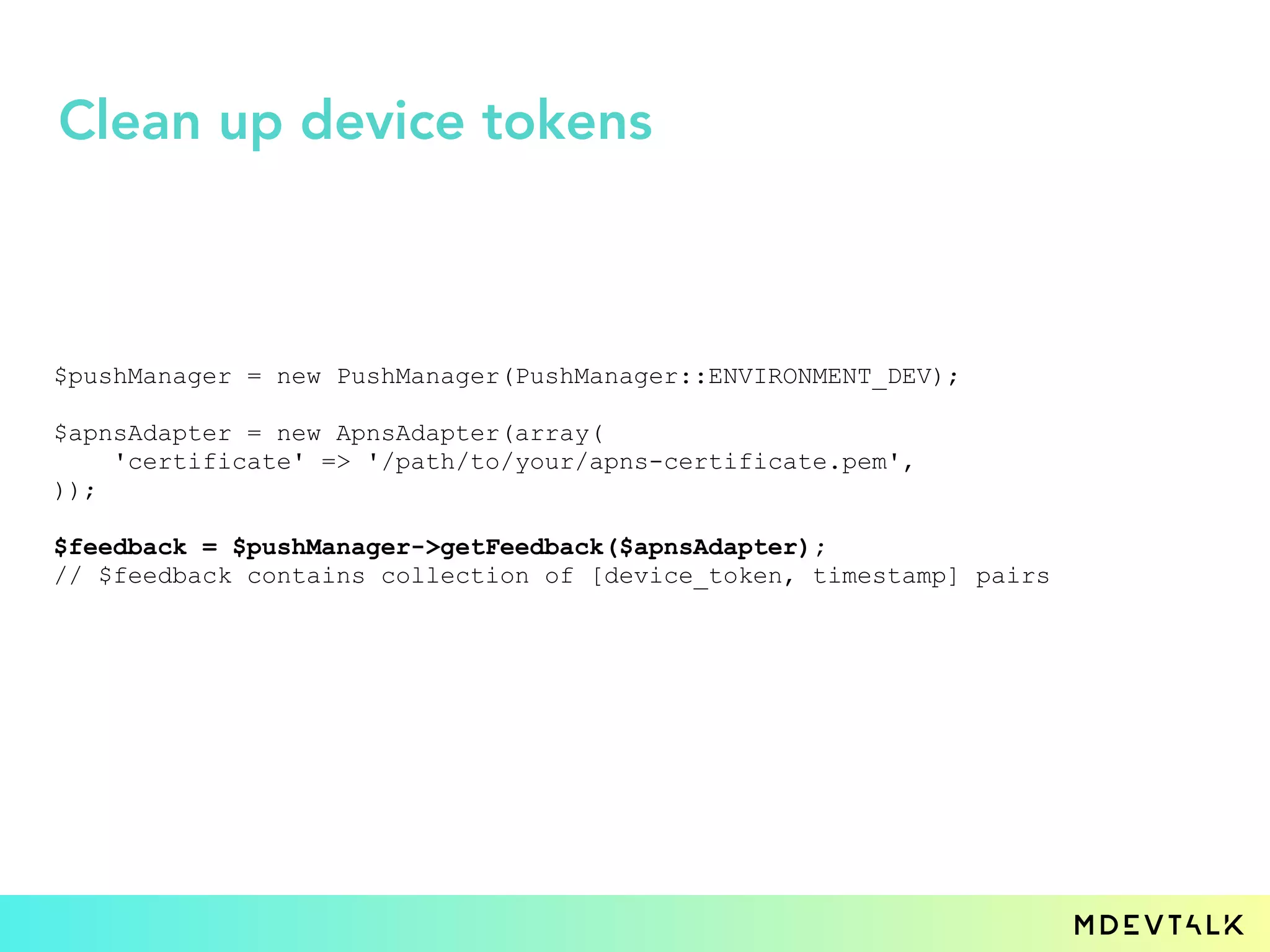 $pushManager = new PushManager(PushManager::ENVIRONMENT_DEV);
$apnsAdapter = new ApnsAdapter(array(
'certificate' => '/path/to/your/apns-certificate.pem',
));
$feedback = $pushManager->getFeedback($apnsAdapter);
// $feedback contains collection of [device_token, timestamp] pairs
Clean up device tokens
 
