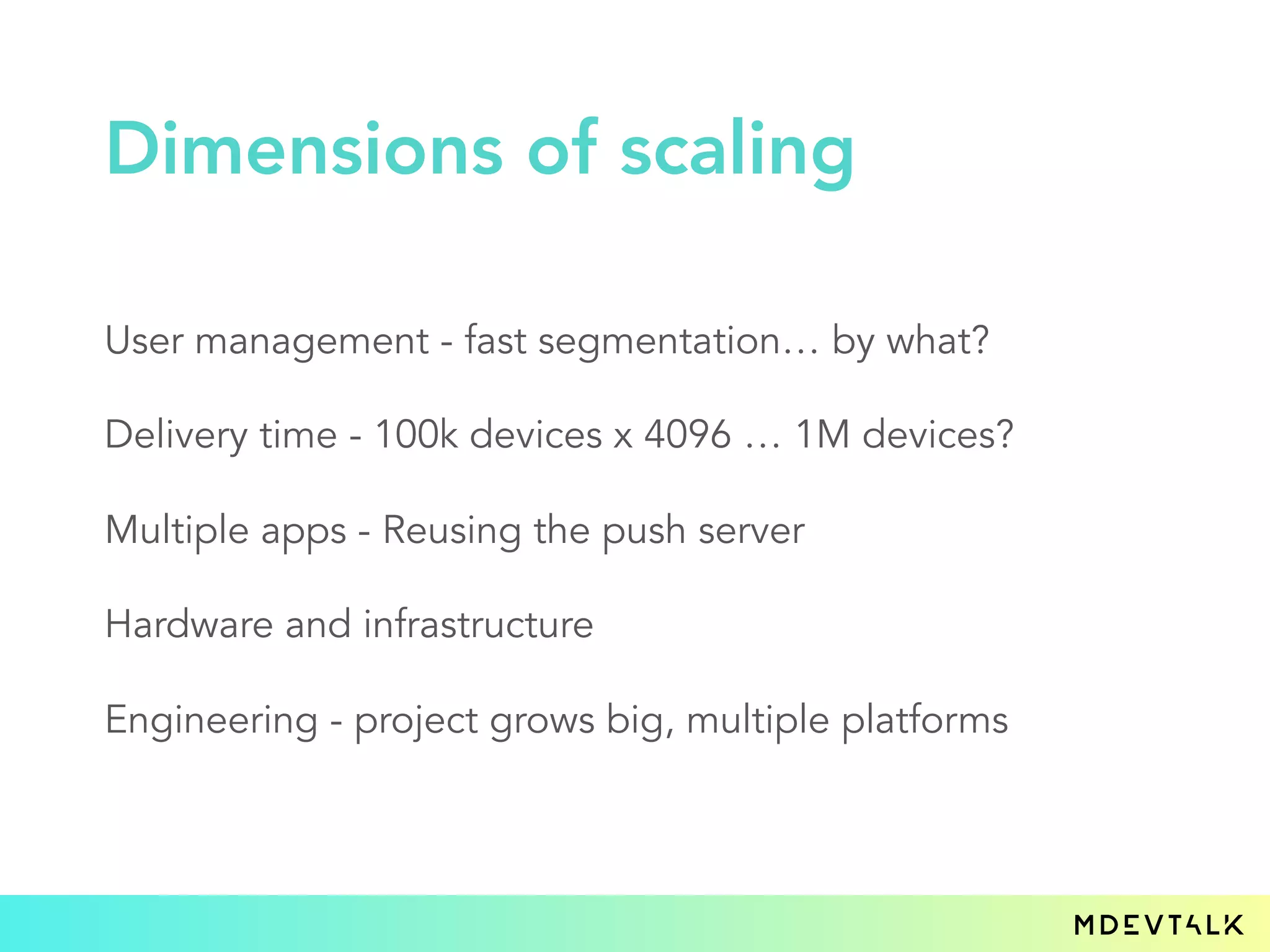User management - fast segmentation… by what?
Delivery time - 100k devices x 4096 … 1M devices?
Multiple apps - Reusing the push server
Hardware and infrastructure
Engineering - project grows big, multiple platforms
Dimensions of scaling
 