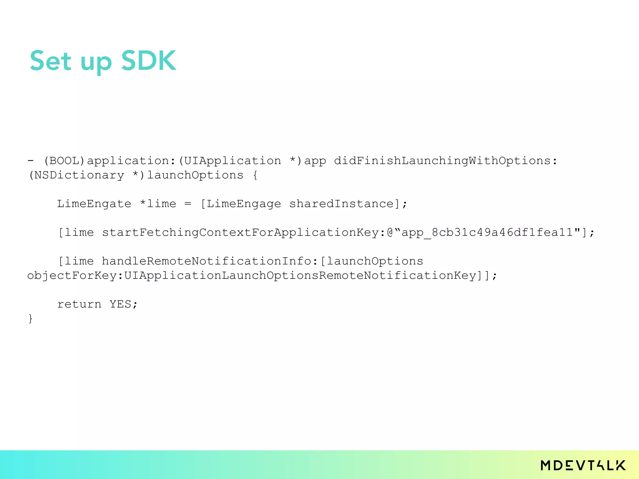 - (BOOL)application:(UIApplication *)app didFinishLaunchingWithOptions:
(NSDictionary *)launchOptions {
LimeEngate *lime = [LimeEngage sharedInstance];
[lime startFetchingContextForApplicationKey:@“app_8cb31c49a46df1fea11"];
[lime handleRemoteNotificationInfo:[launchOptions
objectForKey:UIApplicationLaunchOptionsRemoteNotificationKey]];
return YES;
}
Set up SDK
 