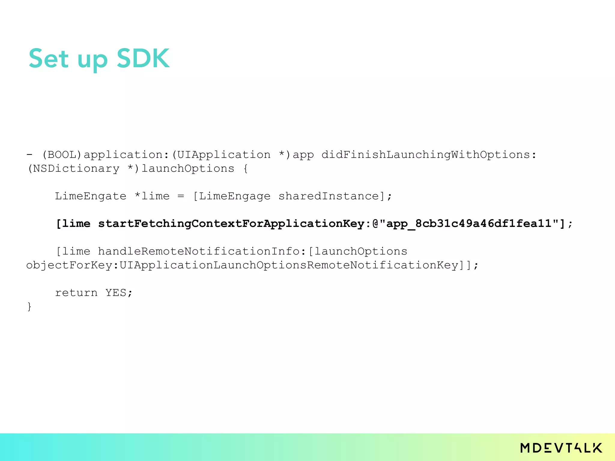 - (BOOL)application:(UIApplication *)app didFinishLaunchingWithOptions:
(NSDictionary *)launchOptions {
LimeEngate *lime = [LimeEngage sharedInstance];
[lime startFetchingContextForApplicationKey:@"app_8cb31c49a46df1fea11"];
[lime handleRemoteNotificationInfo:[launchOptions
objectForKey:UIApplicationLaunchOptionsRemoteNotificationKey]];
return YES;
}
Set up SDK
 