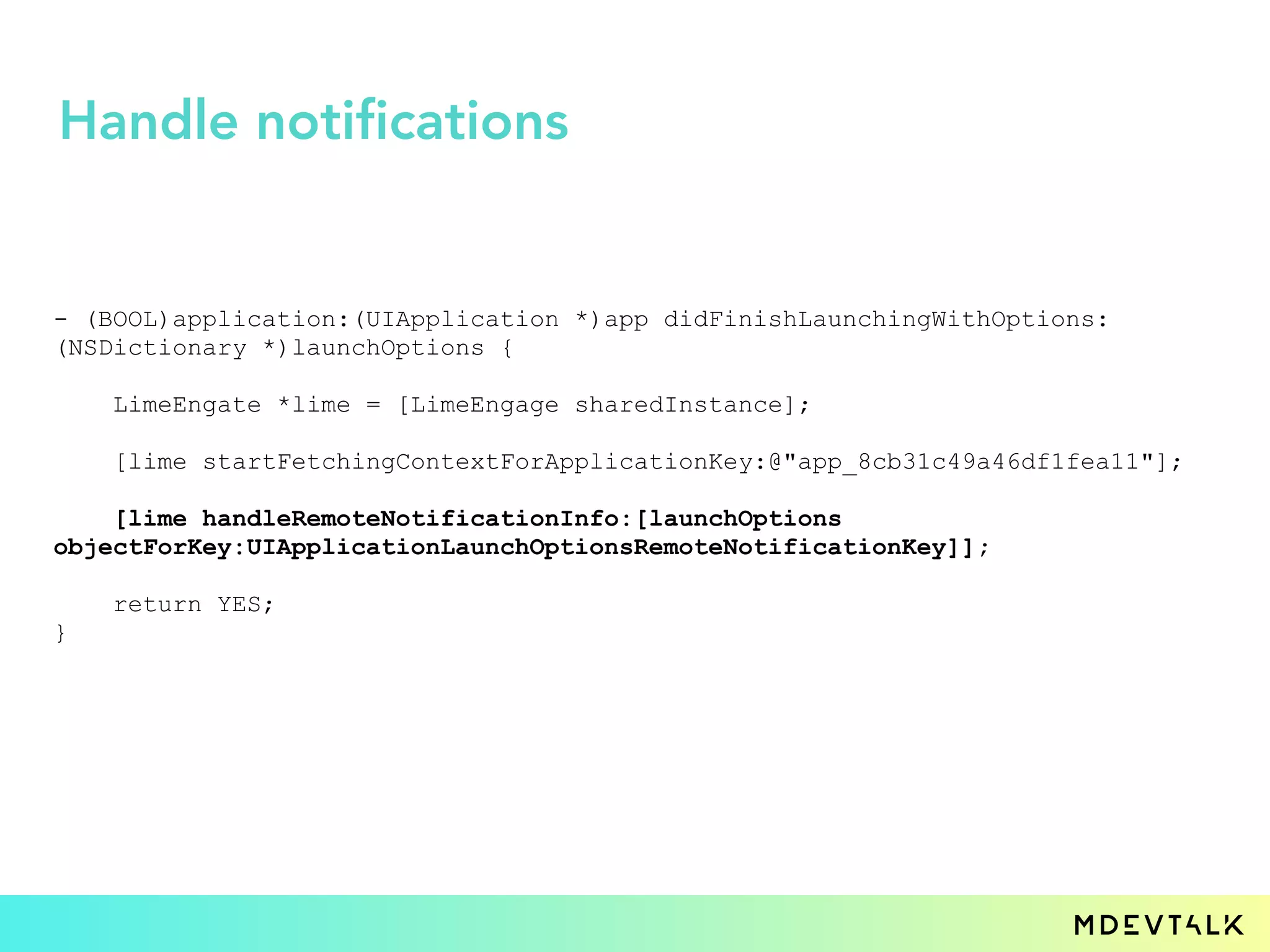 - (BOOL)application:(UIApplication *)app didFinishLaunchingWithOptions:
(NSDictionary *)launchOptions {
LimeEngate *lime = [LimeEngage sharedInstance];
[lime startFetchingContextForApplicationKey:@"app_8cb31c49a46df1fea11"];
[lime handleRemoteNotificationInfo:[launchOptions
objectForKey:UIApplicationLaunchOptionsRemoteNotificationKey]];
return YES;
}
Handle notifications
 
