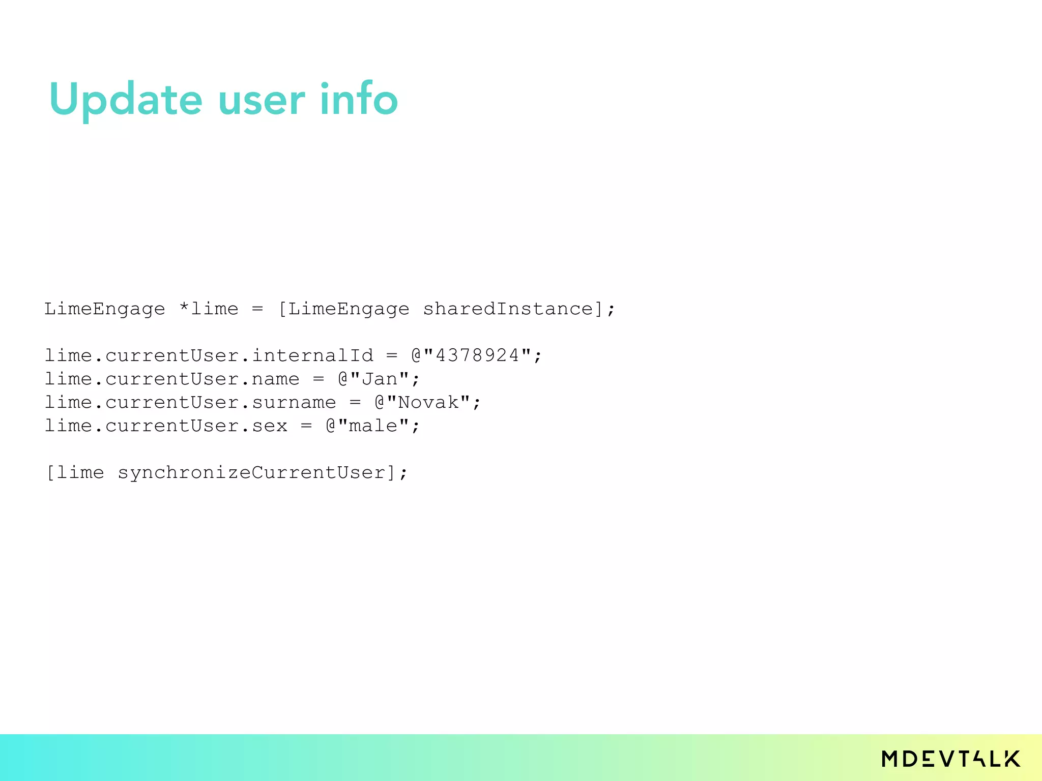LimeEngage *lime = [LimeEngage sharedInstance];
lime.currentUser.internalId = @"4378924";
lime.currentUser.name = @"Jan";
lime.currentUser.surname = @"Novak";
lime.currentUser.sex = @"male";
[lime synchronizeCurrentUser];
Update user info
 