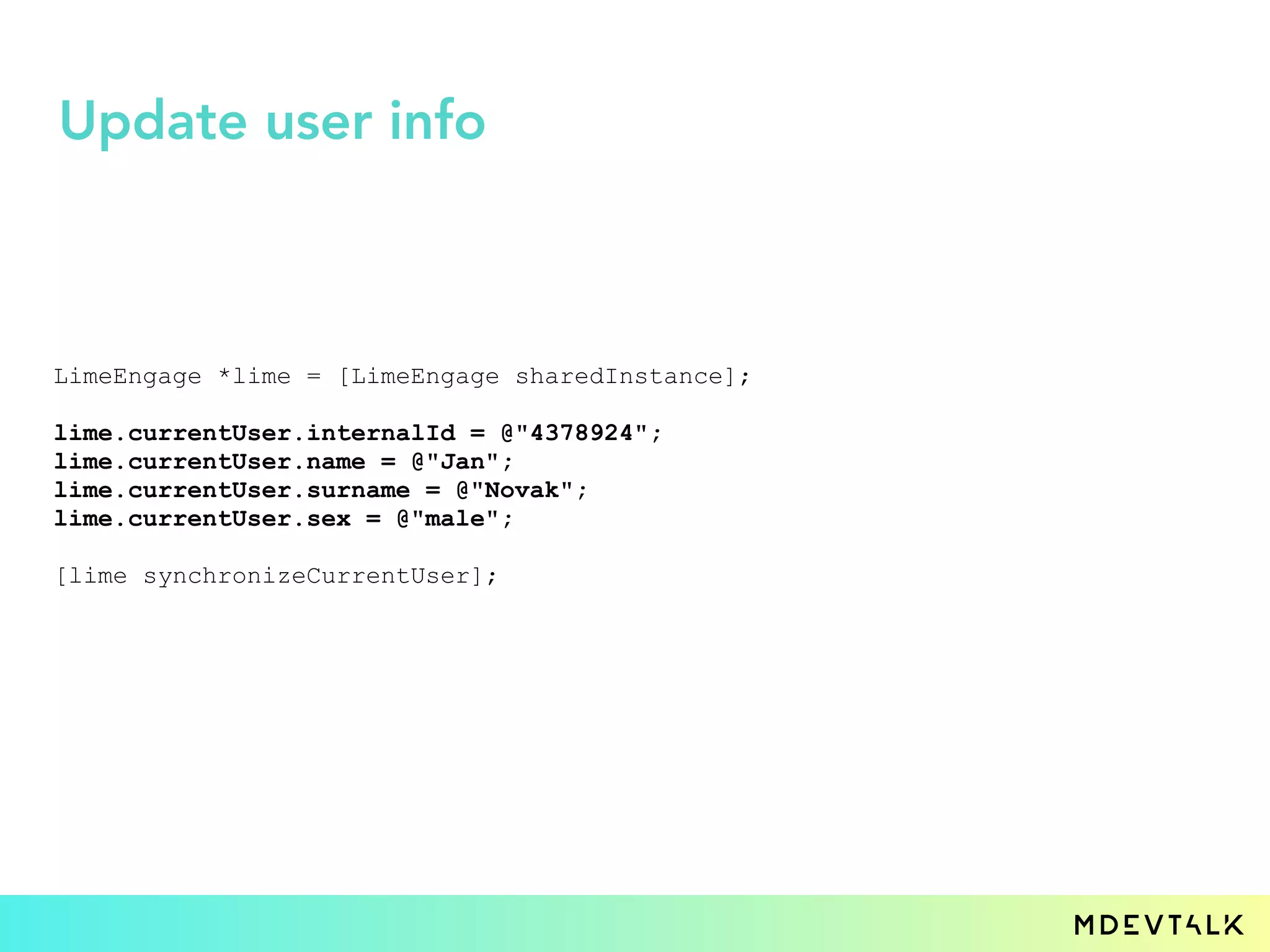LimeEngage *lime = [LimeEngage sharedInstance];
lime.currentUser.internalId = @"4378924";
lime.currentUser.name = @"Jan";
lime.currentUser.surname = @"Novak";
lime.currentUser.sex = @"male";
[lime synchronizeCurrentUser];
Update user info
 