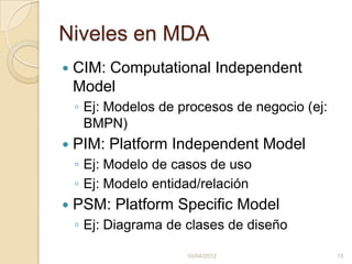 Niveles en MDA
   CIM: Computational Independent
    Model
    ◦ Ej: Modelos de procesos de negocio (ej:
      BMPN)
   PIM: Platform Independent Model
    ◦ Ej: Modelo de casos de uso
    ◦ Ej: Modelo entidad/relación
   PSM: Platform Specific Model
    ◦ Ej: Diagrama de clases de diseño

                      10/04/2012                15
 