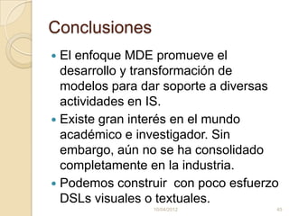 Conclusiones
 El enfoque MDE promueve el
  desarrollo y transformación de
  modelos para dar soporte a diversas
  actividades en IS.
 Existe gran interés en el mundo
  académico e investigador. Sin
  embargo, aún no se ha consolidado
  completamente en la industria.
 Podemos construir con poco esfuerzo
  DSLs visuales o textuales.
                10/04/2012          45
 