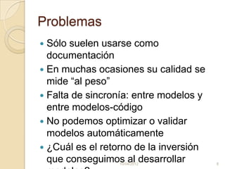 Problemas
 Sólo suelen usarse como
  documentación
 En muchas ocasiones su calidad se
  mide “al peso”
 Falta de sincronía: entre modelos y
  entre modelos-código
 No podemos optimizar o validar
  modelos automáticamente
 ¿Cuál es el retorno de la inversión
  que conseguimos al desarrollar
                 10/04/2012             8
 