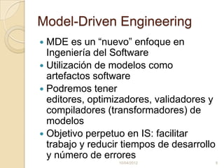 Model-Driven Engineering
 MDE es un “nuevo” enfoque en
  Ingeniería del Software
 Utilización de modelos como
  artefactos software
 Podremos tener
  editores, optimizadores, validadores y
  compiladores (transformadores) de
  modelos
 Objetivo perpetuo en IS: facilitar
  trabajo y reducir tiempos de desarrollo
  y número de errores
                  10/04/2012                9
 