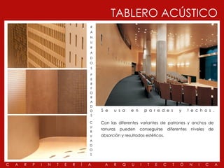 TABLERO ACÚSTICO
                                        R
                                        A
                                        N
                                        U
                                        R
                                        A
                                        D
                                        O
                                        S

                                        P
                                        E
                                        R
                                        F
                                        O
                                        R
                                        A
                                        D
                                        O   S e   u s a    e n       p a r e d e s       y      t e c h o s .
                                        S

                                        C   Con las diferentes variantes de patrones y anchos de
                                        U
                                            ranuras   pueden     conseguirse       diferentes    niveles   de
                                        R
                                        V   absorción y resultados estéticos.
                                        A
                                        D
                                        O
                                        S


C   A   R   P   I   N   T   E   R   Í   A     A   R    Q    U    I    T   E    C     T   Ó       N   I     C    A
 