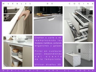 M   U       E       B       L       E   S                      D       E                     C   O       C   I       N   A




                                                Chaflán o corte a 45º
                                                reemplazando las
                                                tiraderas metálicas, evitando
                                                enganches y golpes

                                                Pintar en cualquier
                                                color, dependiendo
                                                d e l   a c e n t o
                                                de la temporada.

                                                Utilizar       diseños         3D.


M   O   B       I       L       I   A   R   I     O        P       A       R   A     E   L           H   O       G   A   R
 
