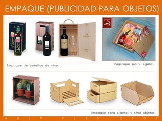 EMPAQUE (PUBLICIDAD PARA OBJETOS)




Empaque de botell as de vino.                                    Empaque para regalos.




                                            E m p aqu e p a r a pl a n t a s y o t r o s o b j e to s .

M    Ú      L     T     I       P   L   E        S                    U          S         O              S
 