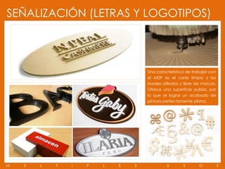 SEÑALIZACIÓN (LETRAS Y LOGOTIPOS)



                                    Una característica de trabajar con
                                    el MDF es el corte limpio y los
                                    bordes afilados y libre de marcas.
                                    Ofrece una superficie pulida, por
                                    lo que se lograr un acabado de
                                    pintura perfectamente plana.




M   Ú   L   T   I   P   L   E   S            U       S       O           S
 
