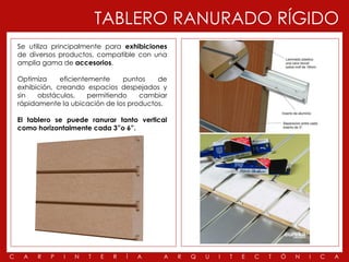 TABLERO RANURADO RÍGIDO
    Se utiliza principalmente para exhibiciones
    de diversos productos, compatible con una
    amplia gama de accesorios.

    Optimiza     eficientemente     puntos  de
    exhibición, creando espacios despejados y
    sin   obstáculos,     permitiendo   cambiar
    rápidamente la ubicación de los productos.

    El tablero se puede ranurar tanto vertical
    como horizontalmente cada 3”o 6”.




C    A   R   P   I   N   T   E   R   Í   A    A   R   Q   U   I   T   E   C   T   Ó   N   I   C   A
 