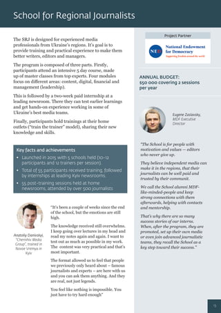 Project Partner
The SRJ is designed for experienced media
professionals from Ukraine’s regions. It’s goal is to
provide training and practical experience to make them
better writers, editors and managers.
The program is composed of three parts. Firstly,
participants attend an intensive 5 day course, made
up of master classes from top experts. Four modules
focus on diﬀerent areas: content, digital, ﬁnancial and
management (leadership).
This is followed by a two-week paid internship at a
leading newsroom. There they can test earlier learnings
and get hands-on experience working in some of
Ukraine’s best media teams.
Finally, participants hold trainings at their home
outlets (“train the trainer” model), sharing their new
knowledge and skills.
“It’s been a couple of weeks since the end
of the school, but the emotions are still
high.
The knowledge received still overwhelms.
I keep going over lectures in my head and
read my notes again and again. I want to
test out as much as possible in my work.
The content was very practical and that’s
most important.
The format allowed us to feel that people
we previously only heard about – famous
journalists and experts – are here with us
and you can ask them anything. And they
are real, not just legends.
You feel like nothing is impossible. You
just have to try hard enough”
“The School is for people with
motivation and values — editors
who never give up.
They believe independent media can
make it in the regions, that their
journalists can be well paid and
trusted by their communit.
We call the School alumni MDF-
like-minded-people and keep
strong connections with them
afterwards, helping with contacts
and mentorship.
That’s why there are so many
success stories of our interns.
When, after the program, they are
promoted, set up their own media
or even join advanced journalistic
teams, they recall the School as a
key step toward their success.”
Key facts and achievements
• Launched in 2015 with 5 schools held (10-12
participants and 12 trainers per session).
• Total of 55 participants received training, followed
by internships at leading Kyiv newsrooms.
• 55 post-training sessions held at home
newsrooms, attended by over 500 journalists
ANNUAL BUDGET:
$50 000 covering 2 sessions
per year
Anatoliy Danivskyi,
“Chernihiv Media
Group”, trained in
Novoe Vremya in
Kyiv
Eugene Zaslavsky,
MDF Executive
Director
School for Regional Journalists
13
 