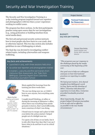 Project Partner
The Security and War Investigation Training is a
4-day training program targeted toward war reporters
and photographers with less than 3 years’ experience
working in conﬂict zones.
The program has three sections. In the ﬁrst participants
practice using open source data for war investigations
(e.g., using geolocation or building timelines from
social media data).
The ﬁrst aid and personal security section instructs
how to treat people who have been in a car crash, shot
or otherwise injured. This two-day section also includes
guidelines in case of kidnapping or attack.
The ﬁnal day was devoted to investigating conﬂict-
related topics, including cyberwarfare and weapons
traﬃcking.
Maria applied the learnings from the
training just three weeks later:
“No one was dying near me, so I didn’t
have to save anyone, but everything came
in handy.
I caught myself thinking, at rallies or
during the storming of Akhmetov’s oﬃce,
where there was everything from smoke
grenades to knives, that I acted diﬀerently,
more conscious of what I was doing.
I found ways to escape and a place to hide
even before the action started. I helped
people out of a ﬁstﬁght near me.
I’ve spent a lot of time at war lately, but it
is only after these four days that I can say I
know what to do and how to act in critical
situations.”
“This program was our response to
the challenges faced by the media
community at the beginning of the
war.
Our goal was to help our colleagues
and pass on best international
practices on reporting in conﬂict
zones.
We had great trainers. Aric shared
insights from Bellingcat’s work
in Iraq, Syria and the shooting of
MH17. Giannina told about her
experience in Costa Rica. Centurion
provided invaluable practical
advice…
Most importantly, though, the
project helped Ukrainian journalists
to be as safe and as eﬀective
as possible in the new hostile
circumstances.”
Key facts and achievements
• Launched in 2015, with three sessions held since
• 60 active war reporters and photographers trained
• 6 trainers: 3 security and ﬁrst aid trainers from
Centurion Risk Assessment; Aric Toler from
Bellingcat; Giannina Segnini from Columbia
University’s Journalism School
BUDGET:
$25 000 per training
Maria Kucher,
Training participant
and war
reporter, Editor
of investigative
program “The
Tracks of War” on
ZIK TV channel
Daryna Shevchenko,
board member and
former MDF executive
director
Security and War Investigation Training
19
 