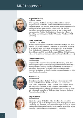 MDF Leadership
Eugene Zaslavsky,
Executive Director
Prior to joining the Media Development Foundation in 2017
Eugene worked at Detector Media and NGO East Ukraine as a
project manager. His previous work includes promoting journalistic
standards, helping set up a public broadcaster, and training
journalists and media managers. In 2011 he was a creator and
manager on the Political Club talk show. Eugene has a degree in
Publishing and Editing from the East Ukrainian Volodymyr Dahl
University.
Daryna Shevchenko,
Board Member
Daryna was the executive director of the MDF in 2013-2016. She
previously managed the investigative journalism department at ZIK
TV channel and currently runs a project focused on investigative
journalism development at the Regional Press Development
Institute. In 2016 she co-founded online magazine Lustrum focusing
on explanatory journalism.
Jakub Parusinski,
Chairman Of The Board
Jakub is a former journalist who has written for the Kyiv Post, New
Eastern Europe, the Financial Times and the Economist. He served
as Kyiv Post CEO in 2013-2014. He holds degrees in Economics
from the University of Gdansk and in Political Science from the
Central European University. Following an MBA at INSEAD, Jakub
joined an international management consultancy in London in 2015.
Brian Bonner,
Board Member
Brian Bonner has been the Kyiv Post chief editor since 2008. He
earlier worked for the St Paul Pioneer Press and has reported
from Russia, Belgium, Sri Lanka, Thailand, Laos, Norway, Poland
and the United Kingdom. He was a regional coordinator of the
Danish-funded Objective Investigative Reporting Program in 2013-
2017. Bonner is a member of the board of the European Business
Association based in Kyiv.
Olga Rudenko,
Board Member
Olga is the deputy chief editor of the Kyiv Post. She joined the
newspaper in July 2011, after graduating from Dnipropetrovsk State
University. She teaches at journalism workshops, focusing on classes
on writing and journalism standards. In 2016 she co-founded online
magazine Lustrum focusing on explanatory journalism.
25
 