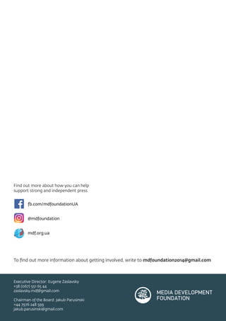 Find out more about how you can help
support strong and independent press
fb.com/mdfoundationUA
@mdfoundation
mdf.org.ua
To ﬁnd out more information about getting involved, write to mdfoundation2014@gmail.com
Executive Director: Eugene Zaslavsky
+38 (067) 551 65 44
zaslavsky.mdf@gmail.com
Chairman of the Board: Jakub Parusinski
+44 7976 248 599
jakub.parusinski@gmail.com
 
