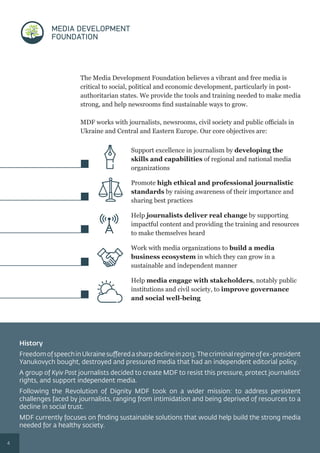 Support excellence in journalism by developing the
skills and capabilities of regional and national media
organizations
Promote high ethical and professional journalistic
standards by raising awareness of their importance and
sharing best practices
Help journalists deliver real change by supporting
impactful content and providing the training and resources
to make themselves heard
Work with media organizations to build a media
business ecosystem in which they can grow in a
sustainable and independent manner
Help media engage with stakeholders, notably public
institutions and civil society, to improve governance
and social well-being
History
FreedomofspeechinUkrainesufferedasharpdeclinein2013.Thecriminalregimeofex-president
Yanukovych bought, destroyed and pressured media that had an independent editorial policy.
A group of Kyiv Post journalists decided to create MDF to resist this pressure, protect journalists’
rights, and support independent media.
Following the Revolution of Dignity MDF took on a wider mission: to address persistent
challenges faced by journalists, ranging from intimidation and being deprived of resources to a
decline in social trust.
MDF currently focuses on ﬁnding sustainable solutions that would help build the strong media
needed for a healthy society.
MDF works with journalists, newsrooms, civil society and public oﬃcials in
Ukraine and Central and Eastern Europe. Our core objectives are:
The Media Development Foundation believes a vibrant and free media is
critical to social, political and economic development, particularly in post-
authoritarian states. We provide the tools and training needed to make media
strong, and help newsrooms ﬁnd sustainable ways to grow.
4
 