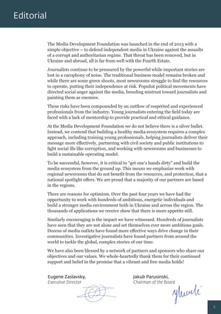 The Media Development Foundation was launched in the end of 2013 with a
simple objective – to defend independent media in Ukraine against the assaults
of a corrupt and authoritarian regime. That threat has been removed, but in
Ukraine and abroad, all is far from well with the Fourth Estate.
Journalists continue to be pressured by the powerful while important stories are
lost in a cacophony of noise. The traditional business model remains broken and
while there are some green shoots, most newsrooms struggle to ﬁnd the resources
to operate, putting their independence at risk. Populist political movements have
directed social anger against the media, breeding mistrust toward journalists and
painting them as enemies.
These risks have been compounded by an outﬂow of respected and experienced
professionals from the industry. Young journalists entering the ﬁeld today are
faced with a lack of mentorship to provide practical and ethical guidance.
At the Media Development Foundation we do not believe there is a silver bullet.
Instead, we contend that building a healthy media ecosystem requires a complex
approach, including training young professionals, helping journalists deliver their
message more eﬀectively, partnering with civil society and public institutions to
ﬁght social ills like corruption, and working with newsrooms and businesses to
build a sustainable operating model.
To be successful, however, it is critical to “get one’s hands dirty” and build the
media ecosystem from the ground up. This means we emphasize work with
regional newsrooms that do not beneﬁt from the resources, and protection, that a
national spotlight oﬀers. We are proud that a majority of our partners are based
in the regions.
There are reasons for optimism. Over the past four years we have had the
opportunity to work with hundreds of ambitious, energetic individuals and
build a stronger media environment both in Ukraine and across the region. The
thousands of applications we receive show that there is more appetite still.
Similarly encouraging is the impact we have witnessed. Hundreds of journalists
have seen that they are not alone and set themselves ever more ambitious goals.
Dozens of media outlets have found more eﬀective ways drive change in their
communities. Investigative journalists have found partners from around the
world to tackle the global, complex stories of our time.
We have also been blessed by a network of partners and sponsors who share our
objectives and our values. We whole-heartedly thank them for their continued
support and belief in the promise that a vibrant and free media holds!
Editorial
Eugene Zaslavsky,
Executive Director
Jakub Parusinski,
Chairman of the Board
5
 