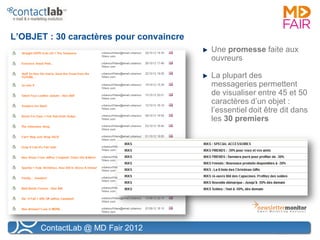L’OBJET : 30 caractères pour convaincre
                                          Une promesse faite aux
                                          ouvreurs

                                          La plupart des
                                          messageries permettent
                                          de visualiser entre 45 et 50
                                          caractères d’un objet :
                                          l’essentiel doit être dit dans
                                          les 30 premiers




      ContactLab @ MD Fair 2012
 