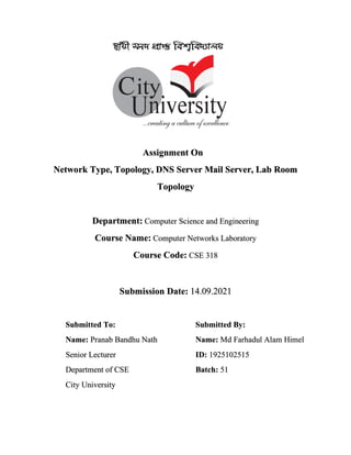Assignment On
Network Type, Topology, DNS Server Mail Server, Lab Room
Topology
Department: Computer Science and Engineering
Course Name: Computer Networks Laboratory
Course Code: CSE 318
Submission Date: 14.09.2021
Submitted To: Submitted By:
Name: Pranab Bandhu Nath
Senior Lecturer
Department of CSE
City University
Name: Md Farhadul Alam Himel
ID: 1925102515
Batch: 51
 