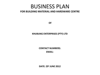 BUSINESS PLAN
FOR BUILDING MATERIAL AND HARDWARE CENTRE
OF
KHUBUNG ENTERPRISES (PTY) LTD
CONTACT NUMBERS:
EMAIL:
DATE: 29th
JUNE 2012
 