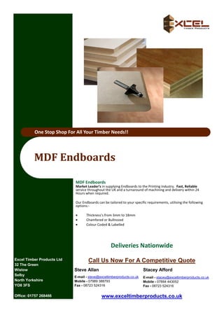 One Stop Shop For All Your Timber Needs!!




          MDF	Endboards	

                            MDF Endboards
                            Market Leader’s in supplying Endboards to the Prin ng Industry. Fast, Reliable
                            service throughout the UK and a turnaround of machining and delivery within 24
                            Hours when required.

                            Our Endboards can be tailored to your speciﬁc requirements, u lising the following
                            op ons:-

                            •      Thickness's from 3mm to 18mm
                            •      Chamfered or Bullnozed
                            •      Colour Coded & Labelled




                                                  Deliveries Na"onwide
Excel Timber Products Ltd           Call Us Now For A Competitive Quote
32 The Green
Wistow                      Steve Allan                                Stacey Afford
Selby                       E-mail - steve@exceltimberproducts.co.uk   E-mail - stacey@exceltimberproducts.co.uk
North Yorkshire             Mobile - 07989 388793                      Mobile - 07894 443052
YO8 3FS                     Fax - 08723 524316                         Fax - 08723 524316

Office: 01757 268466                        www.exceltimberproducts.co.uk
 